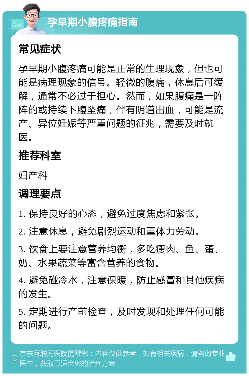 孕早期小腹疼痛指南 常见症状 孕早期小腹疼痛可能是正常的生理现象，但也可能是病理现象的信号。轻微的腹痛，休息后可缓解，通常不必过于担心。然而，如果腹痛是一阵阵的或持续下腹坠痛，伴有阴道出血，可能是流产、异位妊娠等严重问题的征兆，需要及时就医。 推荐科室 妇产科 调理要点 1. 保持良好的心态，避免过度焦虑和紧张。 2. 注意休息，避免剧烈运动和重体力劳动。 3. 饮食上要注意营养均衡，多吃瘦肉、鱼、蛋、奶、水果蔬菜等富含营养的食物。 4. 避免碰冷水，注意保暖，防止感冒和其他疾病的发生。 5. 定期进行产前检查，及时发现和处理任何可能的问题。