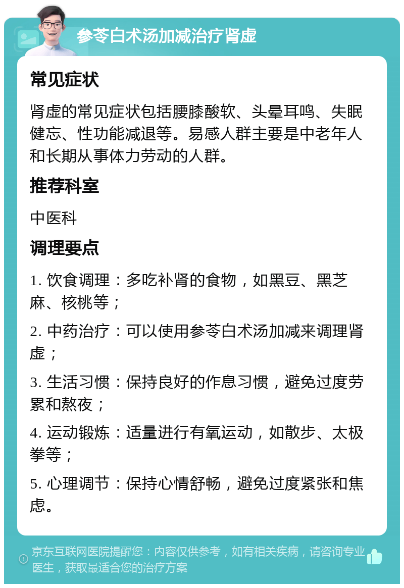 参苓白术汤加减治疗肾虚 常见症状 肾虚的常见症状包括腰膝酸软、头晕耳鸣、失眠健忘、性功能减退等。易感人群主要是中老年人和长期从事体力劳动的人群。 推荐科室 中医科 调理要点 1. 饮食调理：多吃补肾的食物，如黑豆、黑芝麻、核桃等； 2. 中药治疗：可以使用参苓白术汤加减来调理肾虚； 3. 生活习惯：保持良好的作息习惯，避免过度劳累和熬夜； 4. 运动锻炼：适量进行有氧运动，如散步、太极拳等； 5. 心理调节：保持心情舒畅，避免过度紧张和焦虑。