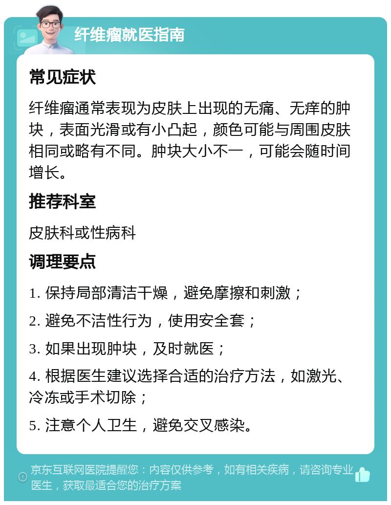 纤维瘤就医指南 常见症状 纤维瘤通常表现为皮肤上出现的无痛、无痒的肿块，表面光滑或有小凸起，颜色可能与周围皮肤相同或略有不同。肿块大小不一，可能会随时间增长。 推荐科室 皮肤科或性病科 调理要点 1. 保持局部清洁干燥，避免摩擦和刺激； 2. 避免不洁性行为，使用安全套； 3. 如果出现肿块，及时就医； 4. 根据医生建议选择合适的治疗方法，如激光、冷冻或手术切除； 5. 注意个人卫生，避免交叉感染。