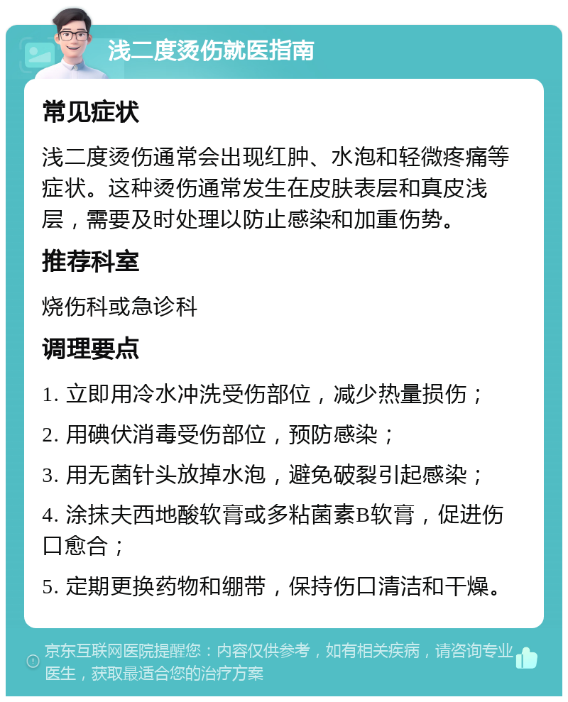 浅二度烫伤就医指南 常见症状 浅二度烫伤通常会出现红肿、水泡和轻微疼痛等症状。这种烫伤通常发生在皮肤表层和真皮浅层，需要及时处理以防止感染和加重伤势。 推荐科室 烧伤科或急诊科 调理要点 1. 立即用冷水冲洗受伤部位，减少热量损伤； 2. 用碘伏消毒受伤部位，预防感染； 3. 用无菌针头放掉水泡，避免破裂引起感染； 4. 涂抹夫西地酸软膏或多粘菌素B软膏，促进伤口愈合； 5. 定期更换药物和绷带，保持伤口清洁和干燥。