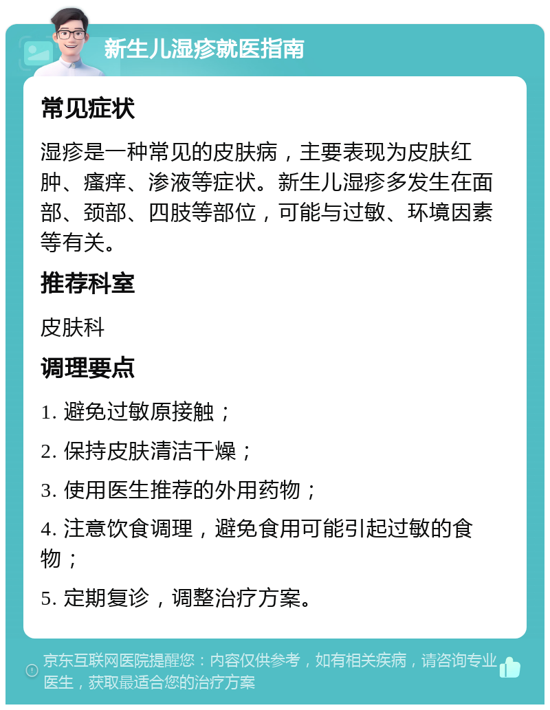 新生儿湿疹就医指南 常见症状 湿疹是一种常见的皮肤病，主要表现为皮肤红肿、瘙痒、渗液等症状。新生儿湿疹多发生在面部、颈部、四肢等部位，可能与过敏、环境因素等有关。 推荐科室 皮肤科 调理要点 1. 避免过敏原接触； 2. 保持皮肤清洁干燥； 3. 使用医生推荐的外用药物； 4. 注意饮食调理，避免食用可能引起过敏的食物； 5. 定期复诊，调整治疗方案。