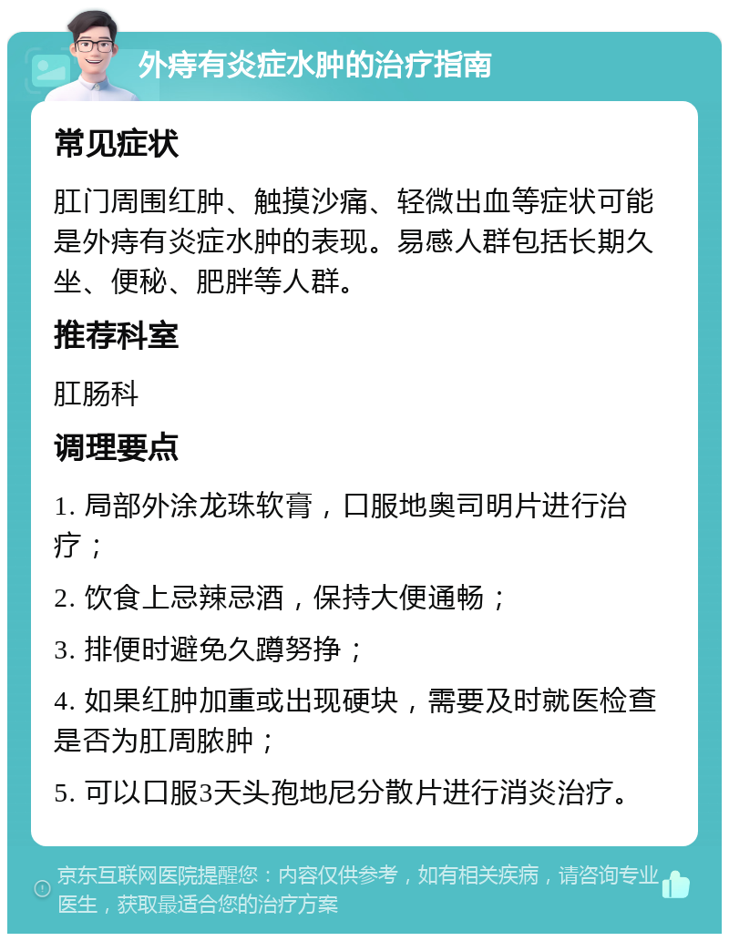 外痔有炎症水肿的治疗指南 常见症状 肛门周围红肿、触摸沙痛、轻微出血等症状可能是外痔有炎症水肿的表现。易感人群包括长期久坐、便秘、肥胖等人群。 推荐科室 肛肠科 调理要点 1. 局部外涂龙珠软膏，口服地奥司明片进行治疗； 2. 饮食上忌辣忌酒，保持大便通畅； 3. 排便时避免久蹲努挣； 4. 如果红肿加重或出现硬块，需要及时就医检查是否为肛周脓肿； 5. 可以口服3天头孢地尼分散片进行消炎治疗。