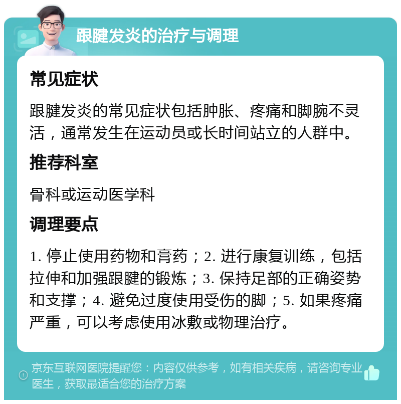 跟腱发炎的治疗与调理 常见症状 跟腱发炎的常见症状包括肿胀、疼痛和脚腕不灵活，通常发生在运动员或长时间站立的人群中。 推荐科室 骨科或运动医学科 调理要点 1. 停止使用药物和膏药；2. 进行康复训练，包括拉伸和加强跟腱的锻炼；3. 保持足部的正确姿势和支撑；4. 避免过度使用受伤的脚；5. 如果疼痛严重，可以考虑使用冰敷或物理治疗。