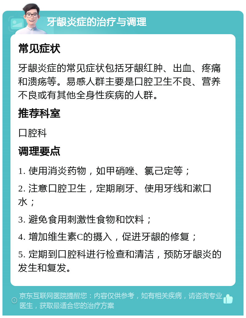 牙龈炎症的治疗与调理 常见症状 牙龈炎症的常见症状包括牙龈红肿、出血、疼痛和溃疡等。易感人群主要是口腔卫生不良、营养不良或有其他全身性疾病的人群。 推荐科室 口腔科 调理要点 1. 使用消炎药物，如甲硝唑、氯己定等； 2. 注意口腔卫生，定期刷牙、使用牙线和漱口水； 3. 避免食用刺激性食物和饮料； 4. 增加维生素C的摄入，促进牙龈的修复； 5. 定期到口腔科进行检查和清洁，预防牙龈炎的发生和复发。