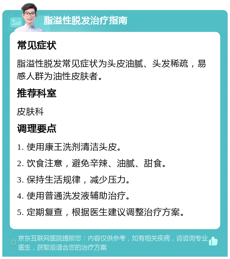 脂溢性脱发治疗指南 常见症状 脂溢性脱发常见症状为头皮油腻、头发稀疏，易感人群为油性皮肤者。 推荐科室 皮肤科 调理要点 1. 使用康王洗剂清洁头皮。 2. 饮食注意，避免辛辣、油腻、甜食。 3. 保持生活规律，减少压力。 4. 使用普通洗发液辅助治疗。 5. 定期复查，根据医生建议调整治疗方案。