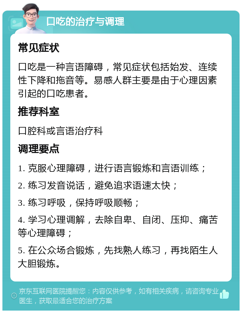 口吃的治疗与调理 常见症状 口吃是一种言语障碍，常见症状包括始发、连续性下降和拖音等。易感人群主要是由于心理因素引起的口吃患者。 推荐科室 口腔科或言语治疗科 调理要点 1. 克服心理障碍，进行语言锻炼和言语训练； 2. 练习发音说话，避免追求语速太快； 3. 练习呼吸，保持呼吸顺畅； 4. 学习心理调解，去除自卑、自闭、压抑、痛苦等心理障碍； 5. 在公众场合锻炼，先找熟人练习，再找陌生人大胆锻炼。