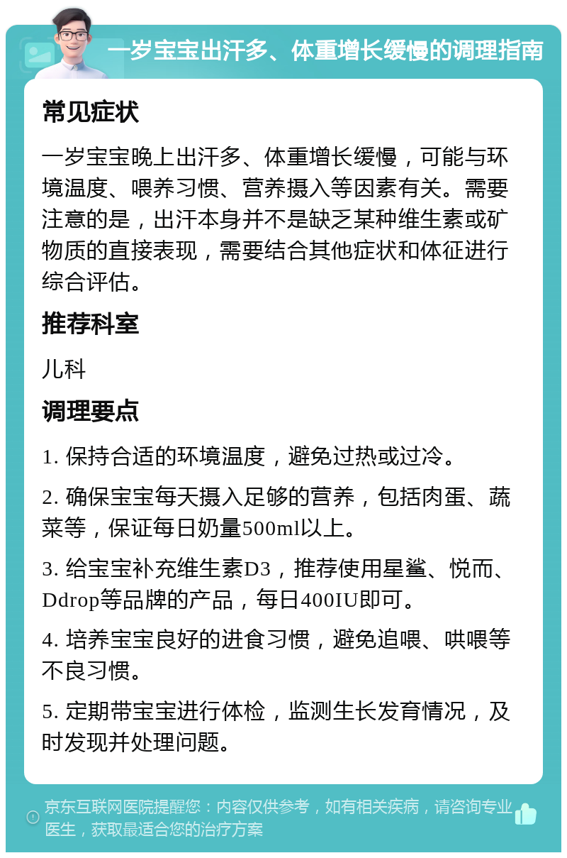 一岁宝宝出汗多、体重增长缓慢的调理指南 常见症状 一岁宝宝晚上出汗多、体重增长缓慢，可能与环境温度、喂养习惯、营养摄入等因素有关。需要注意的是，出汗本身并不是缺乏某种维生素或矿物质的直接表现，需要结合其他症状和体征进行综合评估。 推荐科室 儿科 调理要点 1. 保持合适的环境温度，避免过热或过冷。 2. 确保宝宝每天摄入足够的营养，包括肉蛋、蔬菜等，保证每日奶量500ml以上。 3. 给宝宝补充维生素D3，推荐使用星鲨、悦而、Ddrop等品牌的产品，每日400IU即可。 4. 培养宝宝良好的进食习惯，避免追喂、哄喂等不良习惯。 5. 定期带宝宝进行体检，监测生长发育情况，及时发现并处理问题。