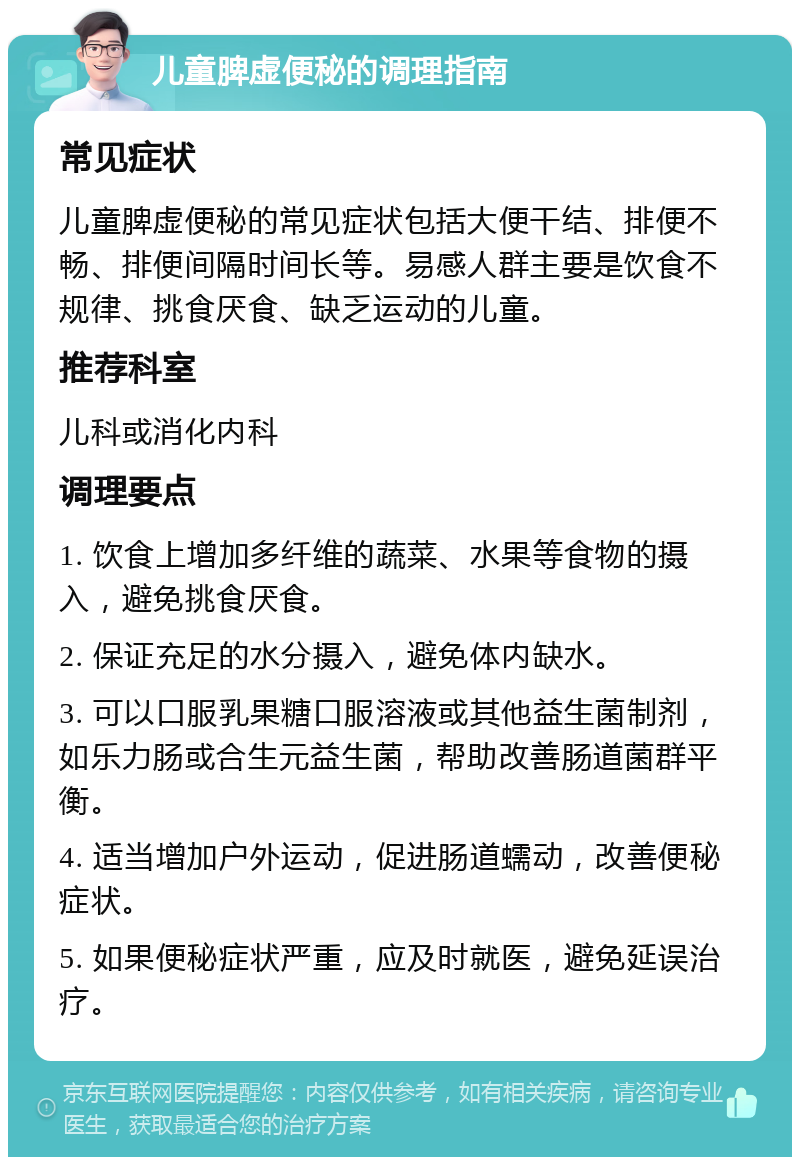 儿童脾虚便秘的调理指南 常见症状 儿童脾虚便秘的常见症状包括大便干结、排便不畅、排便间隔时间长等。易感人群主要是饮食不规律、挑食厌食、缺乏运动的儿童。 推荐科室 儿科或消化内科 调理要点 1. 饮食上增加多纤维的蔬菜、水果等食物的摄入，避免挑食厌食。 2. 保证充足的水分摄入，避免体内缺水。 3. 可以口服乳果糖口服溶液或其他益生菌制剂，如乐力肠或合生元益生菌，帮助改善肠道菌群平衡。 4. 适当增加户外运动，促进肠道蠕动，改善便秘症状。 5. 如果便秘症状严重，应及时就医，避免延误治疗。