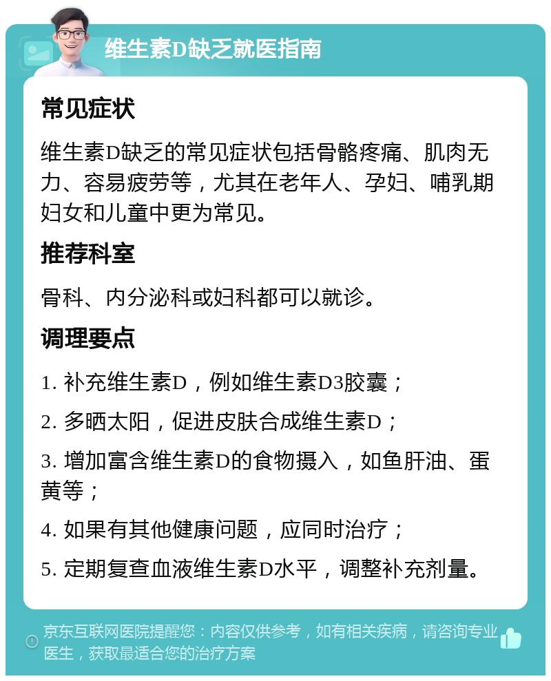 维生素D缺乏就医指南 常见症状 维生素D缺乏的常见症状包括骨骼疼痛、肌肉无力、容易疲劳等，尤其在老年人、孕妇、哺乳期妇女和儿童中更为常见。 推荐科室 骨科、内分泌科或妇科都可以就诊。 调理要点 1. 补充维生素D，例如维生素D3胶囊； 2. 多晒太阳，促进皮肤合成维生素D； 3. 增加富含维生素D的食物摄入，如鱼肝油、蛋黄等； 4. 如果有其他健康问题，应同时治疗； 5. 定期复查血液维生素D水平，调整补充剂量。