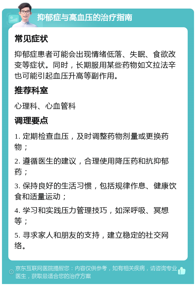 抑郁症与高血压的治疗指南 常见症状 抑郁症患者可能会出现情绪低落、失眠、食欲改变等症状。同时，长期服用某些药物如文拉法辛也可能引起血压升高等副作用。 推荐科室 心理科、心血管科 调理要点 1. 定期检查血压，及时调整药物剂量或更换药物； 2. 遵循医生的建议，合理使用降压药和抗抑郁药； 3. 保持良好的生活习惯，包括规律作息、健康饮食和适量运动； 4. 学习和实践压力管理技巧，如深呼吸、冥想等； 5. 寻求家人和朋友的支持，建立稳定的社交网络。