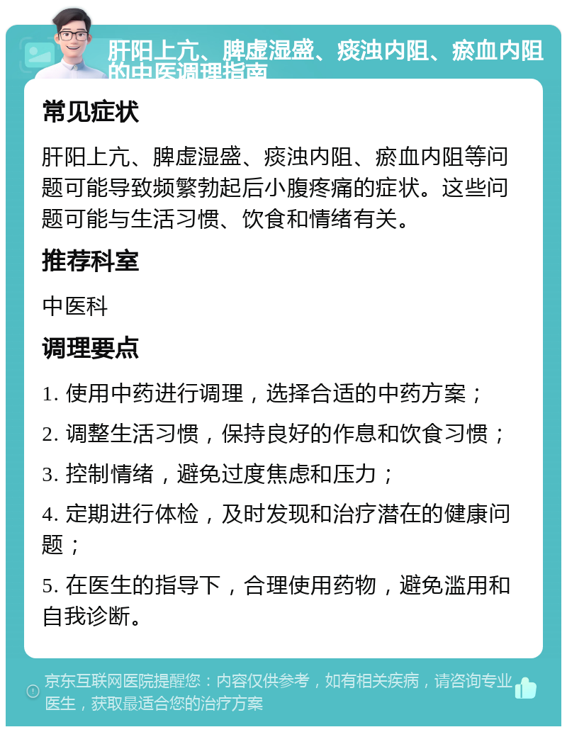 肝阳上亢、脾虚湿盛、痰浊内阻、瘀血内阻的中医调理指南 常见症状 肝阳上亢、脾虚湿盛、痰浊内阻、瘀血内阻等问题可能导致频繁勃起后小腹疼痛的症状。这些问题可能与生活习惯、饮食和情绪有关。 推荐科室 中医科 调理要点 1. 使用中药进行调理，选择合适的中药方案； 2. 调整生活习惯，保持良好的作息和饮食习惯； 3. 控制情绪，避免过度焦虑和压力； 4. 定期进行体检，及时发现和治疗潜在的健康问题； 5. 在医生的指导下，合理使用药物，避免滥用和自我诊断。