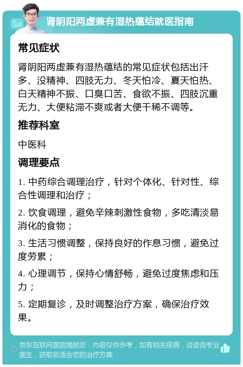 肾阴阳两虚兼有湿热蕴结就医指南 常见症状 肾阴阳两虚兼有湿热蕴结的常见症状包括出汗多、没精神、四肢无力、冬天怕冷、夏天怕热、白天精神不振、口臭口苦、食欲不振、四肢沉重无力、大便粘滞不爽或者大便干稀不调等。 推荐科室 中医科 调理要点 1. 中药综合调理治疗，针对个体化、针对性、综合性调理和治疗； 2. 饮食调理，避免辛辣刺激性食物，多吃清淡易消化的食物； 3. 生活习惯调整，保持良好的作息习惯，避免过度劳累； 4. 心理调节，保持心情舒畅，避免过度焦虑和压力； 5. 定期复诊，及时调整治疗方案，确保治疗效果。