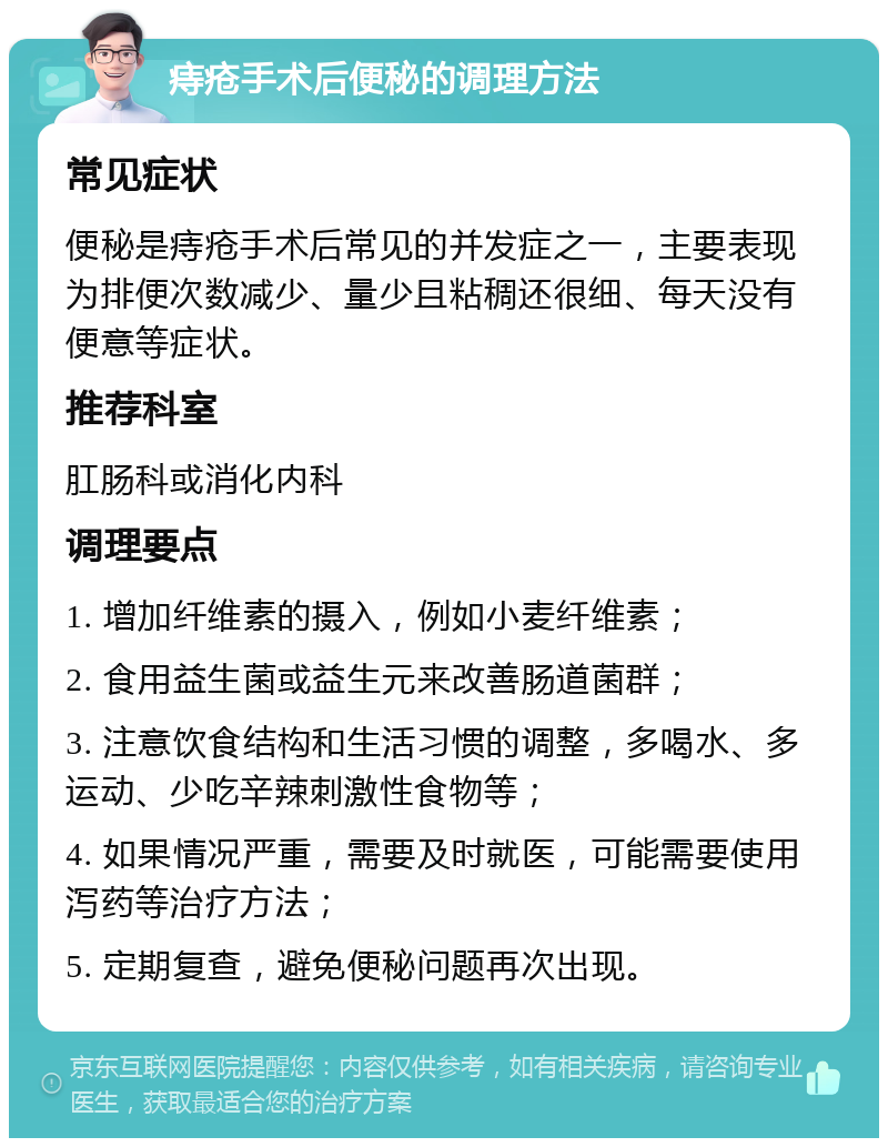 痔疮手术后便秘的调理方法 常见症状 便秘是痔疮手术后常见的并发症之一，主要表现为排便次数减少、量少且粘稠还很细、每天没有便意等症状。 推荐科室 肛肠科或消化内科 调理要点 1. 增加纤维素的摄入，例如小麦纤维素； 2. 食用益生菌或益生元来改善肠道菌群； 3. 注意饮食结构和生活习惯的调整，多喝水、多运动、少吃辛辣刺激性食物等； 4. 如果情况严重，需要及时就医，可能需要使用泻药等治疗方法； 5. 定期复查，避免便秘问题再次出现。