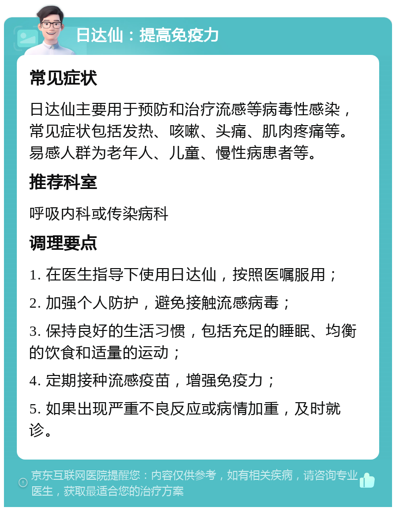 日达仙：提高免疫力 常见症状 日达仙主要用于预防和治疗流感等病毒性感染，常见症状包括发热、咳嗽、头痛、肌肉疼痛等。易感人群为老年人、儿童、慢性病患者等。 推荐科室 呼吸内科或传染病科 调理要点 1. 在医生指导下使用日达仙，按照医嘱服用； 2. 加强个人防护，避免接触流感病毒； 3. 保持良好的生活习惯，包括充足的睡眠、均衡的饮食和适量的运动； 4. 定期接种流感疫苗，增强免疫力； 5. 如果出现严重不良反应或病情加重，及时就诊。