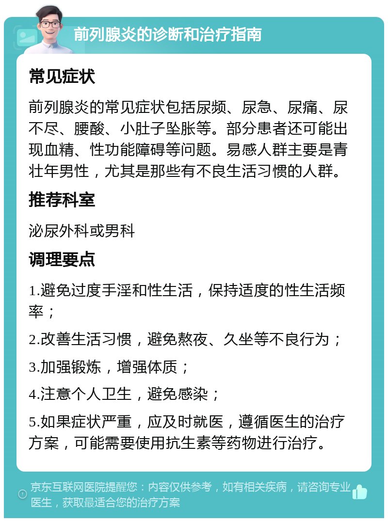 前列腺炎的诊断和治疗指南 常见症状 前列腺炎的常见症状包括尿频、尿急、尿痛、尿不尽、腰酸、小肚子坠胀等。部分患者还可能出现血精、性功能障碍等问题。易感人群主要是青壮年男性，尤其是那些有不良生活习惯的人群。 推荐科室 泌尿外科或男科 调理要点 1.避免过度手淫和性生活，保持适度的性生活频率； 2.改善生活习惯，避免熬夜、久坐等不良行为； 3.加强锻炼，增强体质； 4.注意个人卫生，避免感染； 5.如果症状严重，应及时就医，遵循医生的治疗方案，可能需要使用抗生素等药物进行治疗。