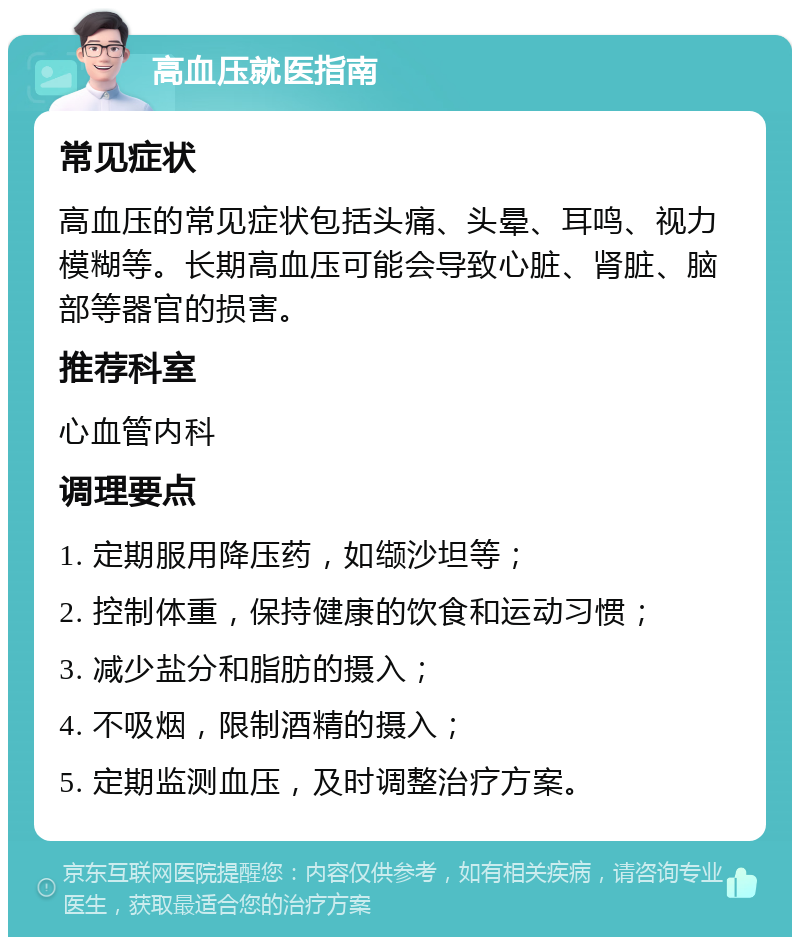 高血压就医指南 常见症状 高血压的常见症状包括头痛、头晕、耳鸣、视力模糊等。长期高血压可能会导致心脏、肾脏、脑部等器官的损害。 推荐科室 心血管内科 调理要点 1. 定期服用降压药，如缬沙坦等； 2. 控制体重，保持健康的饮食和运动习惯； 3. 减少盐分和脂肪的摄入； 4. 不吸烟，限制酒精的摄入； 5. 定期监测血压，及时调整治疗方案。