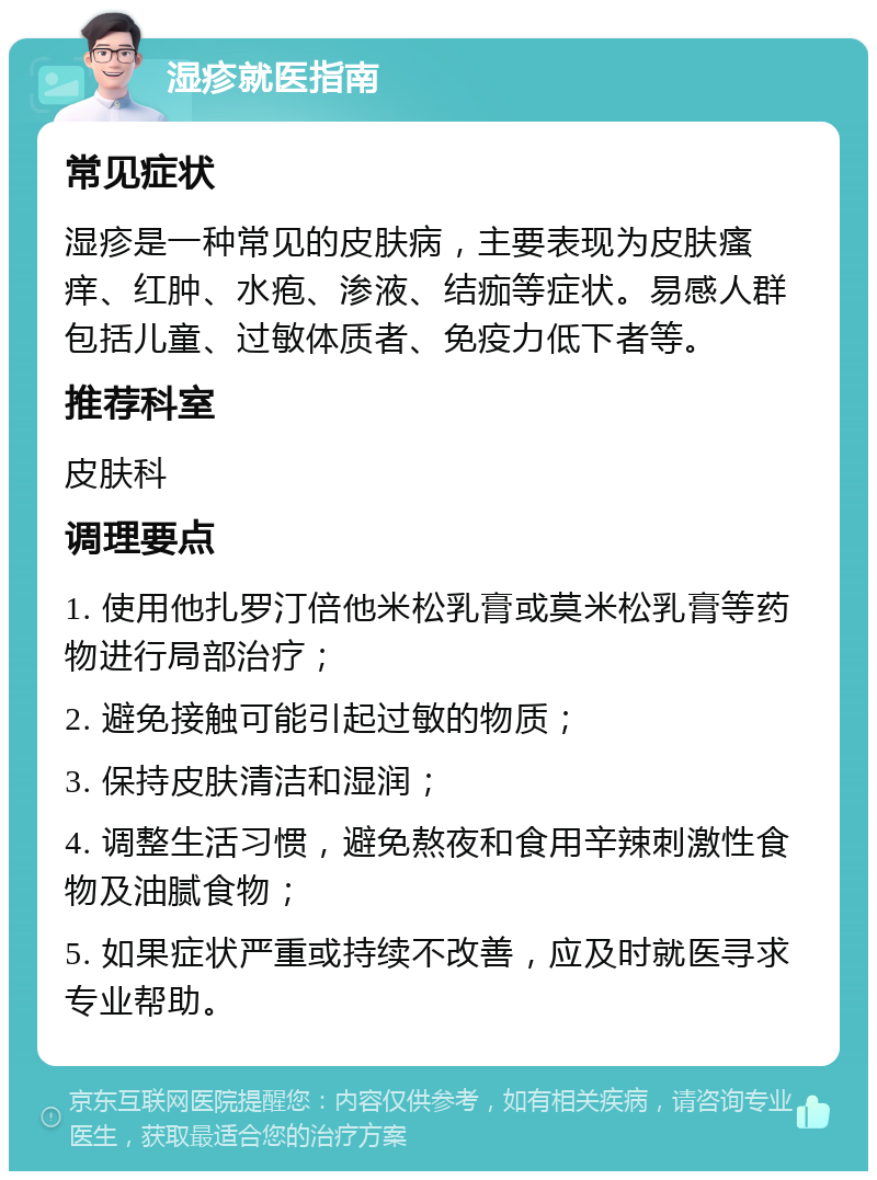 湿疹就医指南 常见症状 湿疹是一种常见的皮肤病，主要表现为皮肤瘙痒、红肿、水疱、渗液、结痂等症状。易感人群包括儿童、过敏体质者、免疫力低下者等。 推荐科室 皮肤科 调理要点 1. 使用他扎罗汀倍他米松乳膏或莫米松乳膏等药物进行局部治疗； 2. 避免接触可能引起过敏的物质； 3. 保持皮肤清洁和湿润； 4. 调整生活习惯，避免熬夜和食用辛辣刺激性食物及油腻食物； 5. 如果症状严重或持续不改善，应及时就医寻求专业帮助。