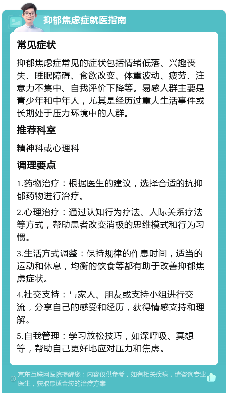 抑郁焦虑症就医指南 常见症状 抑郁焦虑症常见的症状包括情绪低落、兴趣丧失、睡眠障碍、食欲改变、体重波动、疲劳、注意力不集中、自我评价下降等。易感人群主要是青少年和中年人，尤其是经历过重大生活事件或长期处于压力环境中的人群。 推荐科室 精神科或心理科 调理要点 1.药物治疗：根据医生的建议，选择合适的抗抑郁药物进行治疗。 2.心理治疗：通过认知行为疗法、人际关系疗法等方式，帮助患者改变消极的思维模式和行为习惯。 3.生活方式调整：保持规律的作息时间，适当的运动和休息，均衡的饮食等都有助于改善抑郁焦虑症状。 4.社交支持：与家人、朋友或支持小组进行交流，分享自己的感受和经历，获得情感支持和理解。 5.自我管理：学习放松技巧，如深呼吸、冥想等，帮助自己更好地应对压力和焦虑。