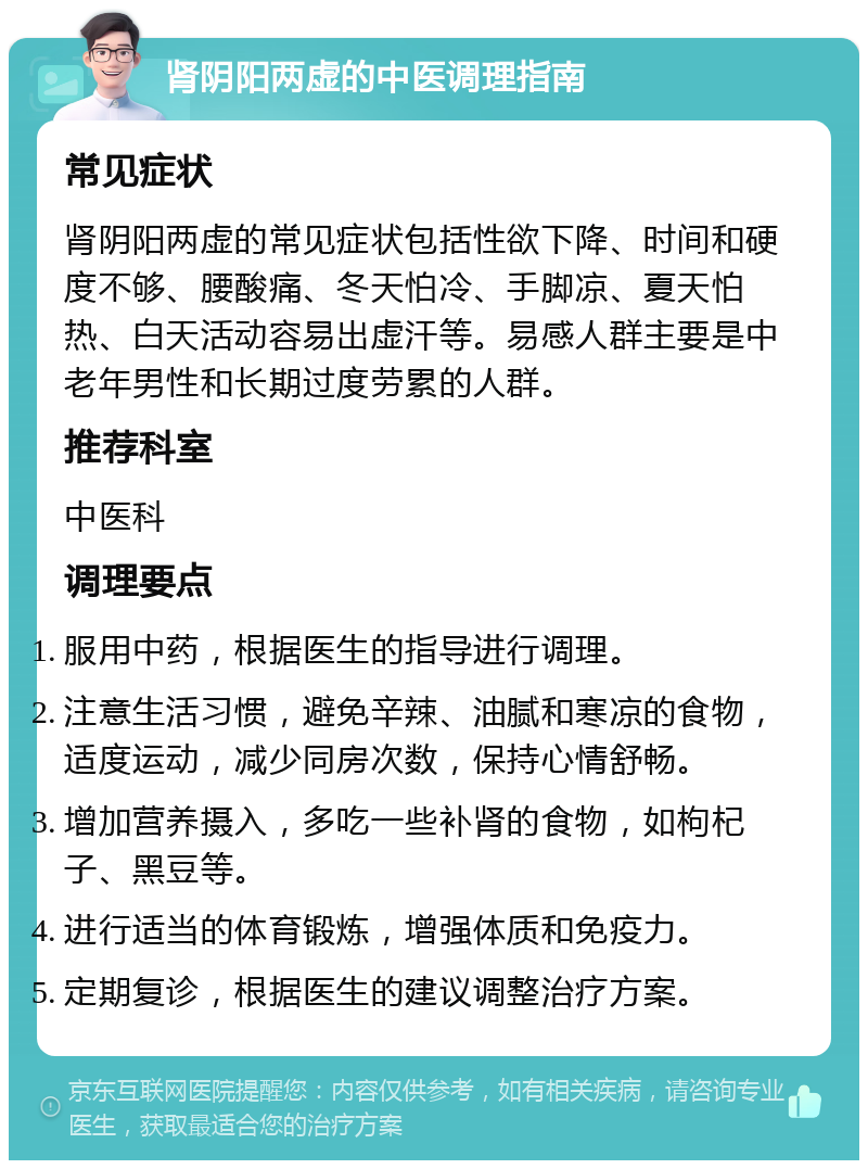 肾阴阳两虚的中医调理指南 常见症状 肾阴阳两虚的常见症状包括性欲下降、时间和硬度不够、腰酸痛、冬天怕冷、手脚凉、夏天怕热、白天活动容易出虚汗等。易感人群主要是中老年男性和长期过度劳累的人群。 推荐科室 中医科 调理要点 服用中药，根据医生的指导进行调理。 注意生活习惯，避免辛辣、油腻和寒凉的食物，适度运动，减少同房次数，保持心情舒畅。 增加营养摄入，多吃一些补肾的食物，如枸杞子、黑豆等。 进行适当的体育锻炼，增强体质和免疫力。 定期复诊，根据医生的建议调整治疗方案。