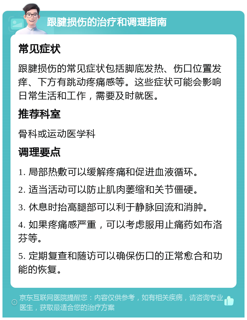 跟腱损伤的治疗和调理指南 常见症状 跟腱损伤的常见症状包括脚底发热、伤口位置发痒、下方有跳动疼痛感等。这些症状可能会影响日常生活和工作，需要及时就医。 推荐科室 骨科或运动医学科 调理要点 1. 局部热敷可以缓解疼痛和促进血液循环。 2. 适当活动可以防止肌肉萎缩和关节僵硬。 3. 休息时抬高腿部可以利于静脉回流和消肿。 4. 如果疼痛感严重，可以考虑服用止痛药如布洛芬等。 5. 定期复查和随访可以确保伤口的正常愈合和功能的恢复。