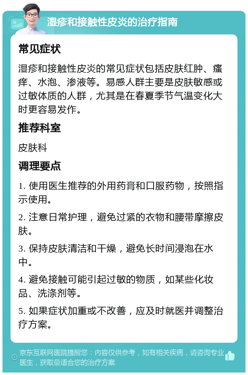 湿疹和接触性皮炎的治疗指南 常见症状 湿疹和接触性皮炎的常见症状包括皮肤红肿、瘙痒、水泡、渗液等。易感人群主要是皮肤敏感或过敏体质的人群，尤其是在春夏季节气温变化大时更容易发作。 推荐科室 皮肤科 调理要点 1. 使用医生推荐的外用药膏和口服药物，按照指示使用。 2. 注意日常护理，避免过紧的衣物和腰带摩擦皮肤。 3. 保持皮肤清洁和干燥，避免长时间浸泡在水中。 4. 避免接触可能引起过敏的物质，如某些化妆品、洗涤剂等。 5. 如果症状加重或不改善，应及时就医并调整治疗方案。