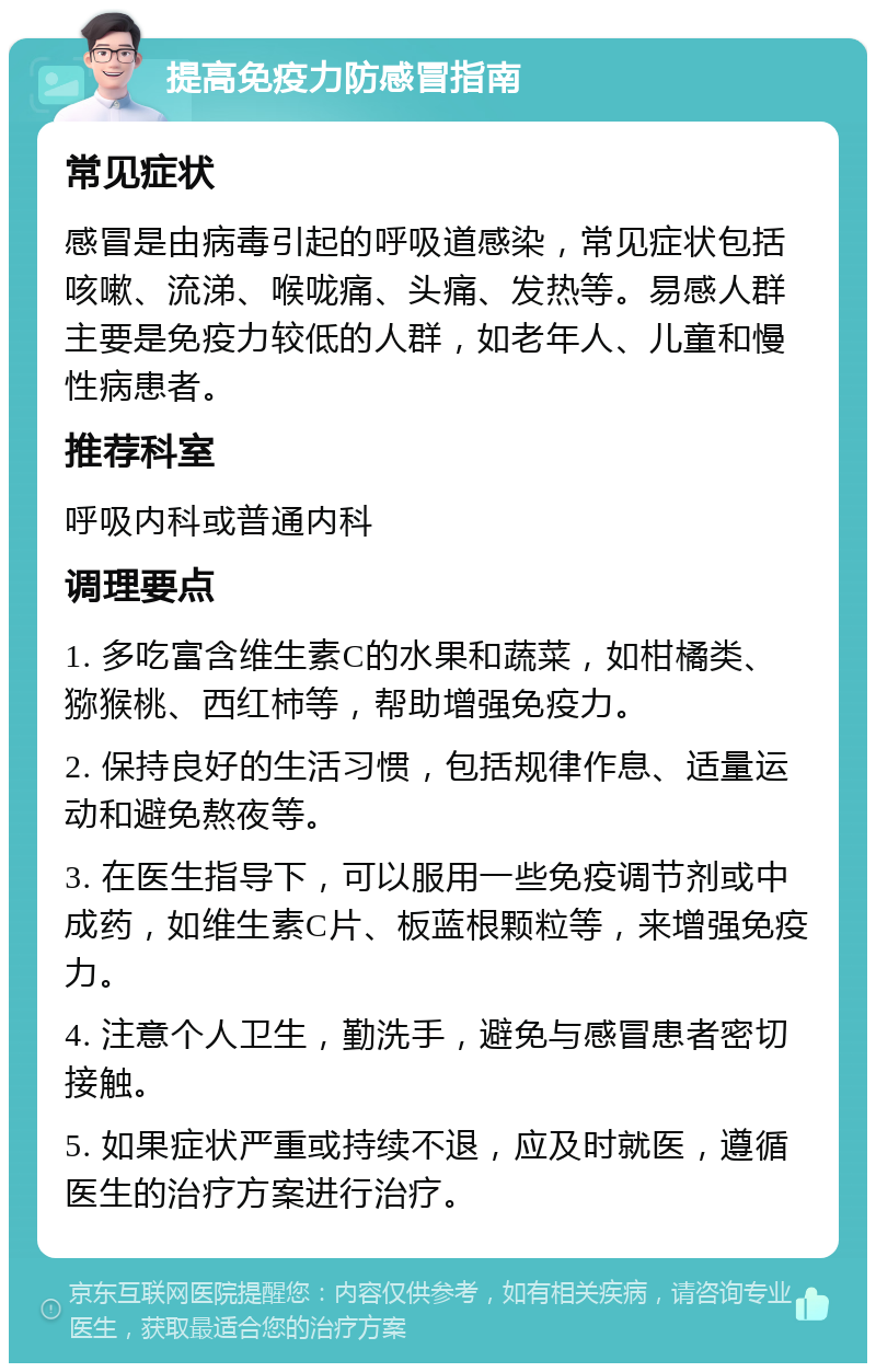 提高免疫力防感冒指南 常见症状 感冒是由病毒引起的呼吸道感染,常见症状包括咳嗽、流涕、喉咙痛、头痛、发热等。易感人群主要是免疫力较低的人群,如老年人、儿童和慢性病患者。 推荐科室 呼吸内科或普通内科 调理要点 1. 多吃富含维生素C的水果和蔬菜,如柑橘类、猕猴桃、西红柿等,帮助增强免疫力。 2. 保持良好的生活习惯,包括规律作息、适量运动和避免熬夜等。 3. 在医生指导下,可以服用一些免疫调节剂或中成药,如维生素C片、板蓝根颗粒等,来增强免疫力。 4. 注意个人卫生,勤洗手,避免与感冒患者密切接触。 5. 如果症状严重或持续不退,应及时就医,遵循医生的治疗方案进行治疗。