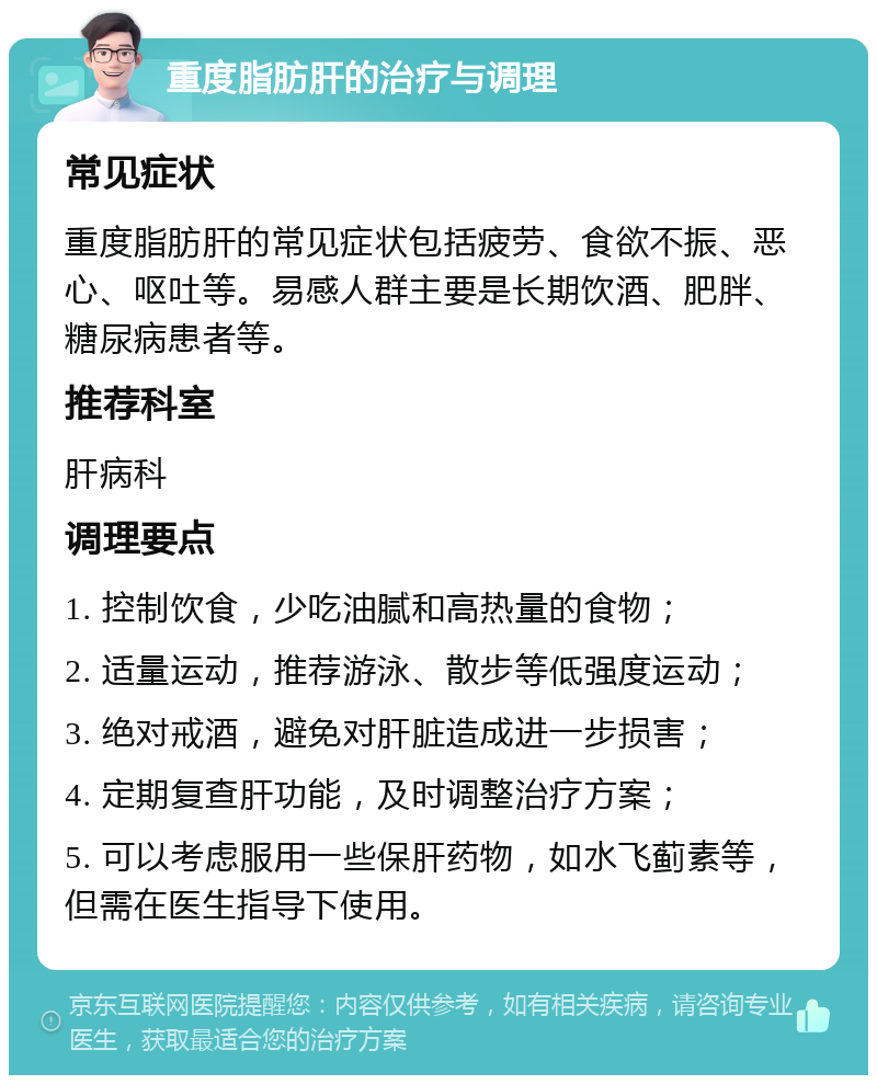 重度脂肪肝的治疗与调理 常见症状 重度脂肪肝的常见症状包括疲劳、食欲不振、恶心、呕吐等。易感人群主要是长期饮酒、肥胖、糖尿病患者等。 推荐科室 肝病科 调理要点 1. 控制饮食，少吃油腻和高热量的食物； 2. 适量运动，推荐游泳、散步等低强度运动； 3. 绝对戒酒，避免对肝脏造成进一步损害； 4. 定期复查肝功能，及时调整治疗方案； 5. 可以考虑服用一些保肝药物，如水飞蓟素等，但需在医生指导下使用。