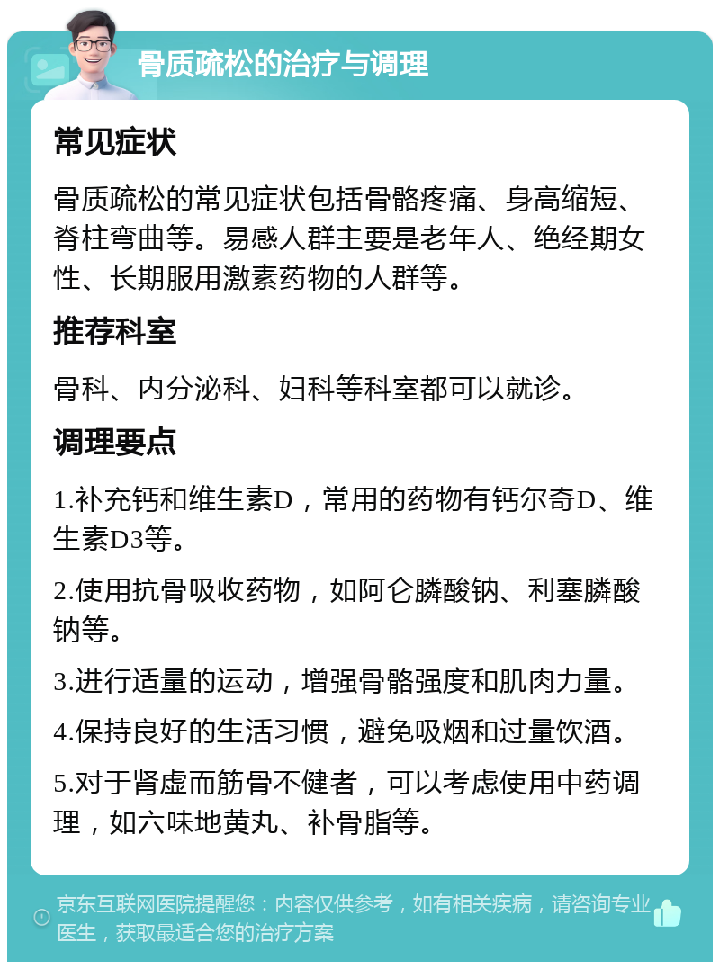 骨质疏松的治疗与调理 常见症状 骨质疏松的常见症状包括骨骼疼痛、身高缩短、脊柱弯曲等。易感人群主要是老年人、绝经期女性、长期服用激素药物的人群等。 推荐科室 骨科、内分泌科、妇科等科室都可以就诊。 调理要点 1.补充钙和维生素D,常用的药物有钙尔奇D、维生素D3等。 2.使用抗骨吸收药物,如阿仑膦酸钠、利塞膦酸钠等。 3.进行适量的运动,增强骨骼强度和肌肉力量。 4.保持良好的生活习惯,避免吸烟和过量饮酒。 5.对于肾虚而筋骨不健者,可以考虑使用中药调理,如六味地黄丸、补骨脂等。