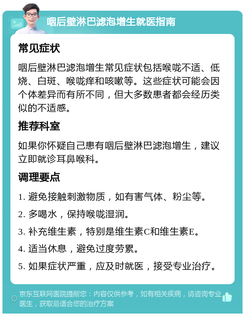 咽后壁淋巴滤泡增生就医指南 常见症状 咽后壁淋巴滤泡增生常见症状包括喉咙不适、低烧、白斑、喉咙痒和咳嗽等。这些症状可能会因个体差异而有所不同，但大多数患者都会经历类似的不适感。 推荐科室 如果你怀疑自己患有咽后壁淋巴滤泡增生，建议立即就诊耳鼻喉科。 调理要点 1. 避免接触刺激物质，如有害气体、粉尘等。 2. 多喝水，保持喉咙湿润。 3. 补充维生素，特别是维生素C和维生素E。 4. 适当休息，避免过度劳累。 5. 如果症状严重，应及时就医，接受专业治疗。