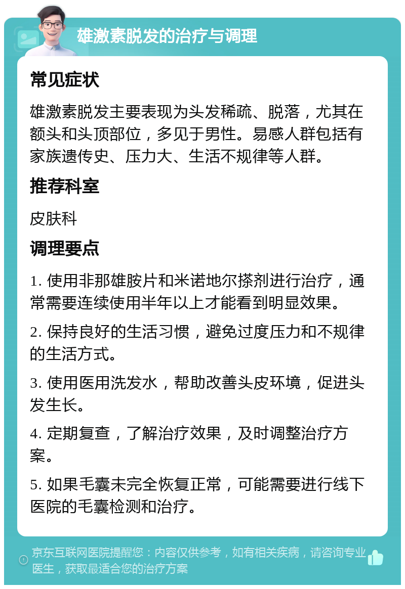 雄激素脱发的治疗与调理 常见症状 雄激素脱发主要表现为头发稀疏、脱落，尤其在额头和头顶部位，多见于男性。易感人群包括有家族遗传史、压力大、生活不规律等人群。 推荐科室 皮肤科 调理要点 1. 使用非那雄胺片和米诺地尔搽剂进行治疗，通常需要连续使用半年以上才能看到明显效果。 2. 保持良好的生活习惯，避免过度压力和不规律的生活方式。 3. 使用医用洗发水，帮助改善头皮环境，促进头发生长。 4. 定期复查，了解治疗效果，及时调整治疗方案。 5. 如果毛囊未完全恢复正常，可能需要进行线下医院的毛囊检测和治疗。