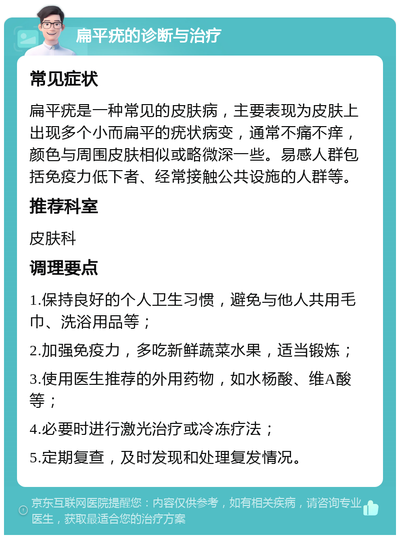 扁平疣的诊断与治疗 常见症状 扁平疣是一种常见的皮肤病，主要表现为皮肤上出现多个小而扁平的疣状病变，通常不痛不痒，颜色与周围皮肤相似或略微深一些。易感人群包括免疫力低下者、经常接触公共设施的人群等。 推荐科室 皮肤科 调理要点 1.保持良好的个人卫生习惯，避免与他人共用毛巾、洗浴用品等； 2.加强免疫力，多吃新鲜蔬菜水果，适当锻炼； 3.使用医生推荐的外用药物，如水杨酸、维A酸等； 4.必要时进行激光治疗或冷冻疗法； 5.定期复查，及时发现和处理复发情况。