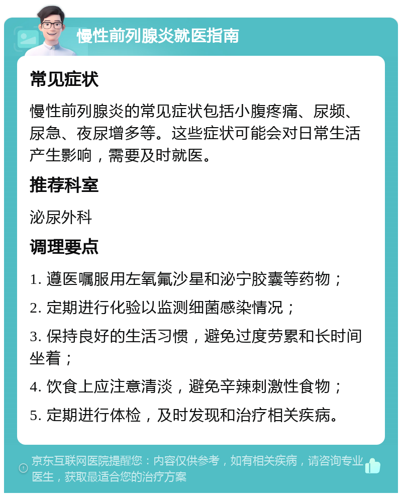 慢性前列腺炎就医指南 常见症状 慢性前列腺炎的常见症状包括小腹疼痛、尿频、尿急、夜尿增多等。这些症状可能会对日常生活产生影响，需要及时就医。 推荐科室 泌尿外科 调理要点 1. 遵医嘱服用左氧氟沙星和泌宁胶囊等药物； 2. 定期进行化验以监测细菌感染情况； 3. 保持良好的生活习惯，避免过度劳累和长时间坐着； 4. 饮食上应注意清淡，避免辛辣刺激性食物； 5. 定期进行体检，及时发现和治疗相关疾病。