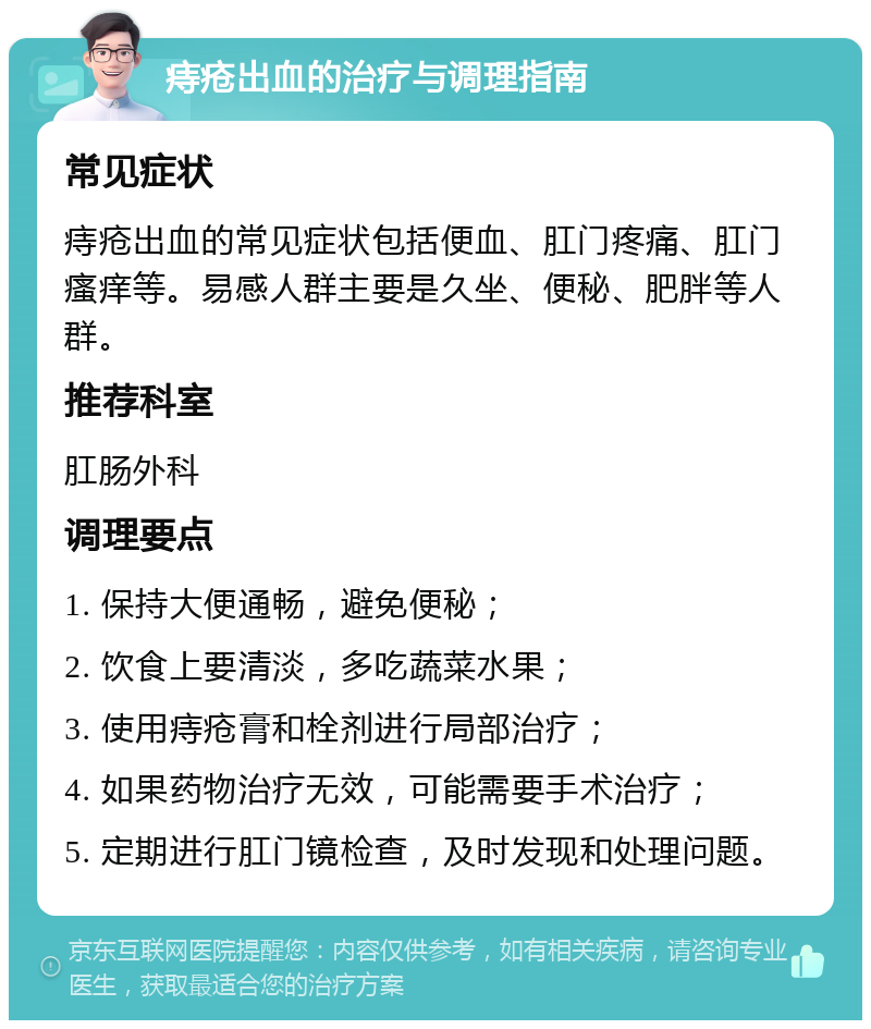 痔疮出血的治疗与调理指南 常见症状 痔疮出血的常见症状包括便血、肛门疼痛、肛门瘙痒等。易感人群主要是久坐、便秘、肥胖等人群。 推荐科室 肛肠外科 调理要点 1. 保持大便通畅，避免便秘； 2. 饮食上要清淡，多吃蔬菜水果； 3. 使用痔疮膏和栓剂进行局部治疗； 4. 如果药物治疗无效，可能需要手术治疗； 5. 定期进行肛门镜检查，及时发现和处理问题。