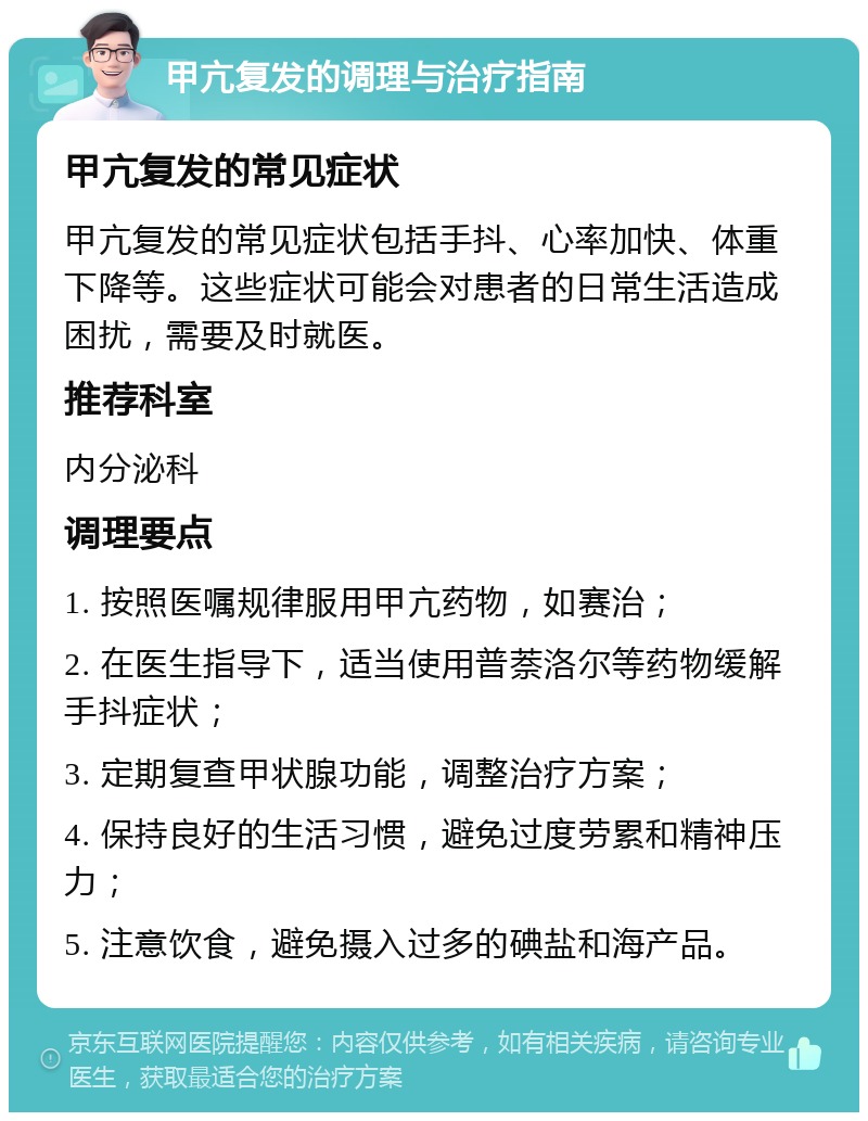 甲亢复发的调理与治疗指南 甲亢复发的常见症状 甲亢复发的常见症状包括手抖、心率加快、体重下降等。这些症状可能会对患者的日常生活造成困扰，需要及时就医。 推荐科室 内分泌科 调理要点 1. 按照医嘱规律服用甲亢药物，如赛治； 2. 在医生指导下，适当使用普萘洛尔等药物缓解手抖症状； 3. 定期复查甲状腺功能，调整治疗方案； 4. 保持良好的生活习惯，避免过度劳累和精神压力； 5. 注意饮食，避免摄入过多的碘盐和海产品。