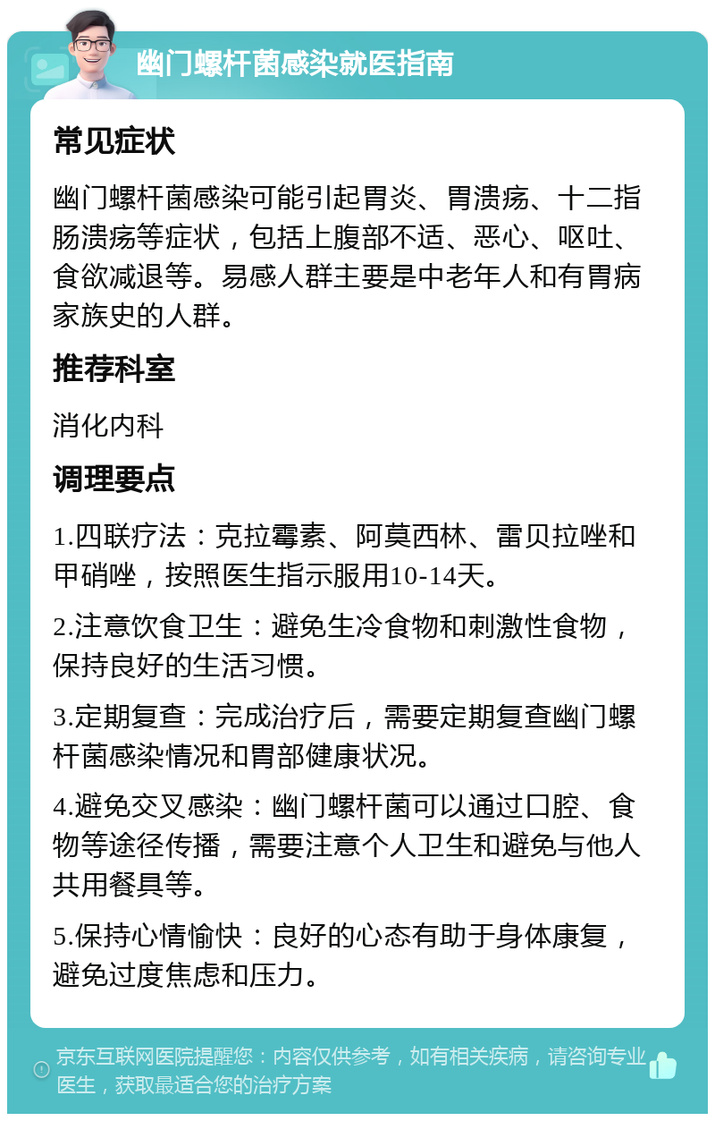 幽门螺杆菌感染就医指南 常见症状 幽门螺杆菌感染可能引起胃炎、胃溃疡、十二指肠溃疡等症状，包括上腹部不适、恶心、呕吐、食欲减退等。易感人群主要是中老年人和有胃病家族史的人群。 推荐科室 消化内科 调理要点 1.四联疗法：克拉霉素、阿莫西林、雷贝拉唑和甲硝唑，按照医生指示服用10-14天。 2.注意饮食卫生：避免生冷食物和刺激性食物，保持良好的生活习惯。 3.定期复查：完成治疗后，需要定期复查幽门螺杆菌感染情况和胃部健康状况。 4.避免交叉感染：幽门螺杆菌可以通过口腔、食物等途径传播，需要注意个人卫生和避免与他人共用餐具等。 5.保持心情愉快：良好的心态有助于身体康复，避免过度焦虑和压力。