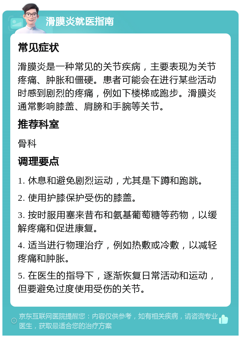 滑膜炎就医指南 常见症状 滑膜炎是一种常见的关节疾病，主要表现为关节疼痛、肿胀和僵硬。患者可能会在进行某些活动时感到剧烈的疼痛，例如下楼梯或跑步。滑膜炎通常影响膝盖、肩膀和手腕等关节。 推荐科室 骨科 调理要点 1. 休息和避免剧烈运动，尤其是下蹲和跑跳。 2. 使用护膝保护受伤的膝盖。 3. 按时服用塞来昔布和氨基葡萄糖等药物，以缓解疼痛和促进康复。 4. 适当进行物理治疗，例如热敷或冷敷，以减轻疼痛和肿胀。 5. 在医生的指导下，逐渐恢复日常活动和运动，但要避免过度使用受伤的关节。