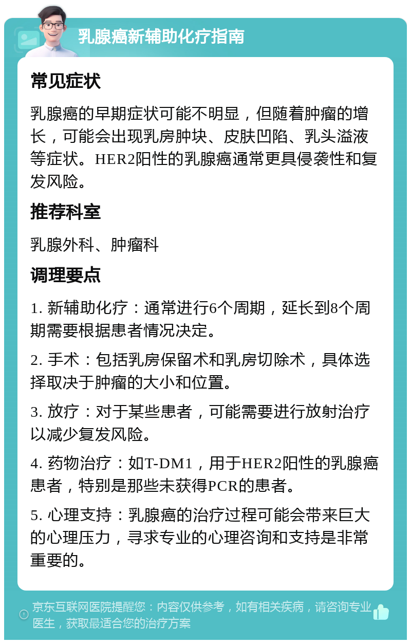 乳腺癌新辅助化疗指南 常见症状 乳腺癌的早期症状可能不明显，但随着肿瘤的增长，可能会出现乳房肿块、皮肤凹陷、乳头溢液等症状。HER2阳性的乳腺癌通常更具侵袭性和复发风险。 推荐科室 乳腺外科、肿瘤科 调理要点 1. 新辅助化疗：通常进行6个周期，延长到8个周期需要根据患者情况决定。 2. 手术：包括乳房保留术和乳房切除术，具体选择取决于肿瘤的大小和位置。 3. 放疗：对于某些患者，可能需要进行放射治疗以减少复发风险。 4. 药物治疗：如T-DM1，用于HER2阳性的乳腺癌患者，特别是那些未获得PCR的患者。 5. 心理支持：乳腺癌的治疗过程可能会带来巨大的心理压力，寻求专业的心理咨询和支持是非常重要的。