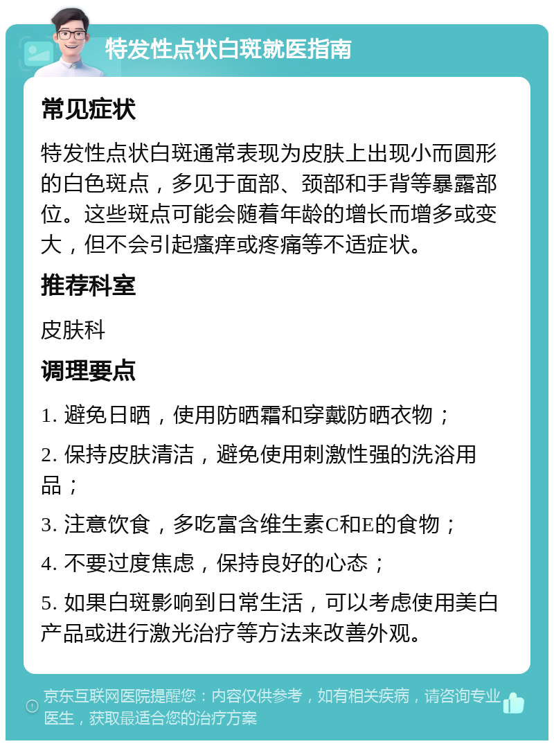 特发性点状白斑就医指南 常见症状 特发性点状白斑通常表现为皮肤上出现小而圆形的白色斑点，多见于面部、颈部和手背等暴露部位。这些斑点可能会随着年龄的增长而增多或变大，但不会引起瘙痒或疼痛等不适症状。 推荐科室 皮肤科 调理要点 1. 避免日晒，使用防晒霜和穿戴防晒衣物； 2. 保持皮肤清洁，避免使用刺激性强的洗浴用品； 3. 注意饮食，多吃富含维生素C和E的食物； 4. 不要过度焦虑，保持良好的心态； 5. 如果白斑影响到日常生活，可以考虑使用美白产品或进行激光治疗等方法来改善外观。