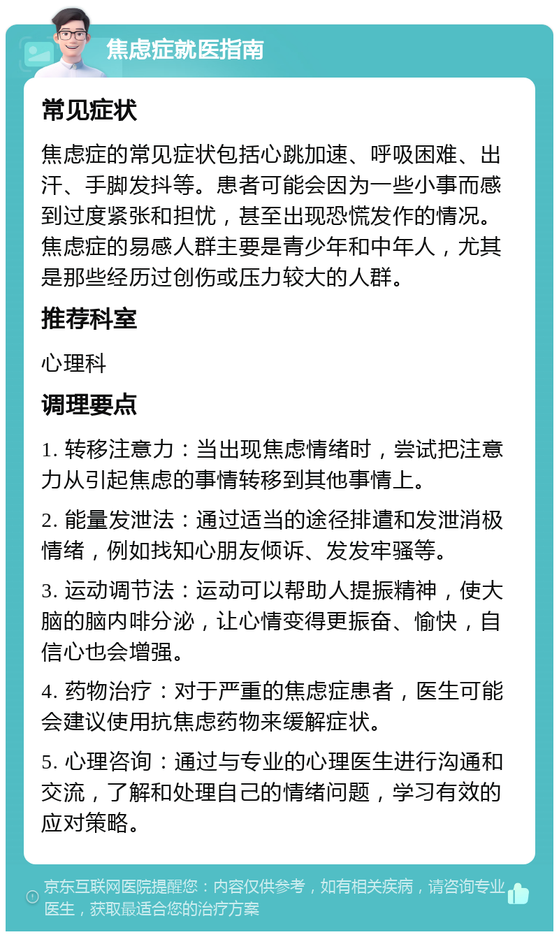 焦虑症就医指南 常见症状 焦虑症的常见症状包括心跳加速、呼吸困难、出汗、手脚发抖等。患者可能会因为一些小事而感到过度紧张和担忧，甚至出现恐慌发作的情况。焦虑症的易感人群主要是青少年和中年人，尤其是那些经历过创伤或压力较大的人群。 推荐科室 心理科 调理要点 1. 转移注意力：当出现焦虑情绪时，尝试把注意力从引起焦虑的事情转移到其他事情上。 2. 能量发泄法：通过适当的途径排遣和发泄消极情绪，例如找知心朋友倾诉、发发牢骚等。 3. 运动调节法：运动可以帮助人提振精神，使大脑的脑内啡分泌，让心情变得更振奋、愉快，自信心也会增强。 4. 药物治疗：对于严重的焦虑症患者，医生可能会建议使用抗焦虑药物来缓解症状。 5. 心理咨询：通过与专业的心理医生进行沟通和交流，了解和处理自己的情绪问题，学习有效的应对策略。