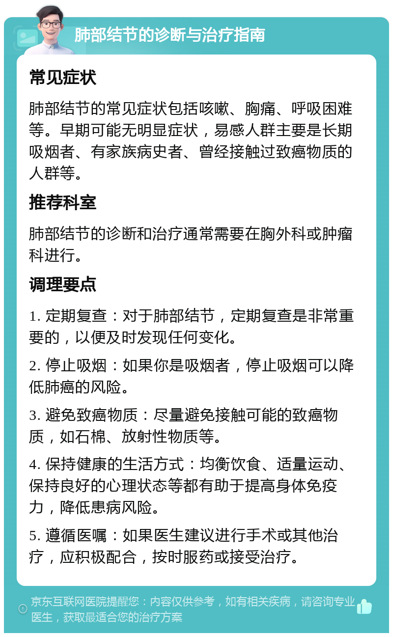 肺部结节的诊断与治疗指南 常见症状 肺部结节的常见症状包括咳嗽、胸痛、呼吸困难等。早期可能无明显症状，易感人群主要是长期吸烟者、有家族病史者、曾经接触过致癌物质的人群等。 推荐科室 肺部结节的诊断和治疗通常需要在胸外科或肿瘤科进行。 调理要点 1. 定期复查：对于肺部结节，定期复查是非常重要的，以便及时发现任何变化。 2. 停止吸烟：如果你是吸烟者，停止吸烟可以降低肺癌的风险。 3. 避免致癌物质：尽量避免接触可能的致癌物质，如石棉、放射性物质等。 4. 保持健康的生活方式：均衡饮食、适量运动、保持良好的心理状态等都有助于提高身体免疫力，降低患病风险。 5. 遵循医嘱：如果医生建议进行手术或其他治疗，应积极配合，按时服药或接受治疗。