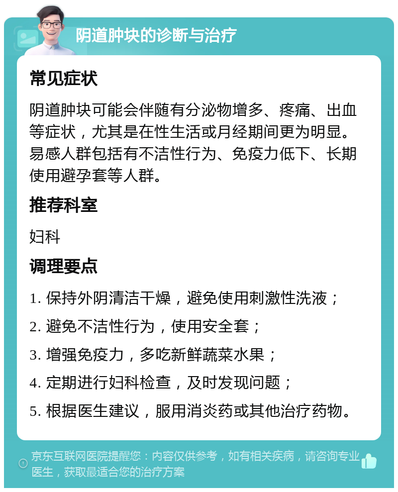 阴道肿块的诊断与治疗 常见症状 阴道肿块可能会伴随有分泌物增多、疼痛、出血等症状，尤其是在性生活或月经期间更为明显。易感人群包括有不洁性行为、免疫力低下、长期使用避孕套等人群。 推荐科室 妇科 调理要点 1. 保持外阴清洁干燥，避免使用刺激性洗液； 2. 避免不洁性行为，使用安全套； 3. 增强免疫力，多吃新鲜蔬菜水果； 4. 定期进行妇科检查，及时发现问题； 5. 根据医生建议，服用消炎药或其他治疗药物。