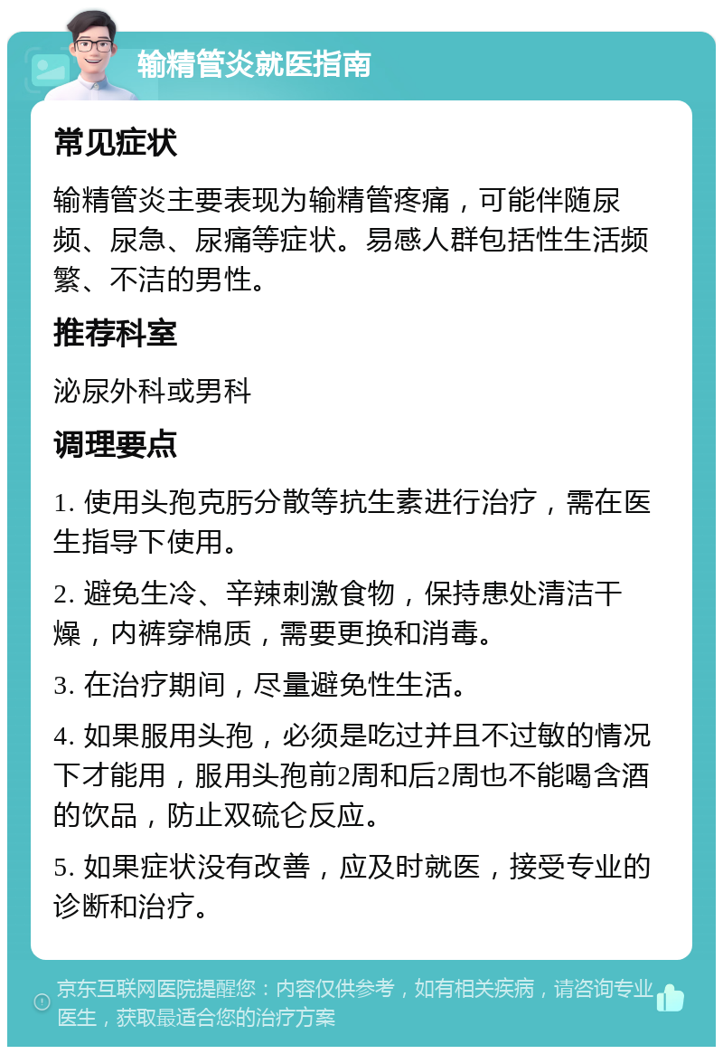 输精管炎就医指南 常见症状 输精管炎主要表现为输精管疼痛，可能伴随尿频、尿急、尿痛等症状。易感人群包括性生活频繁、不洁的男性。 推荐科室 泌尿外科或男科 调理要点 1. 使用头孢克肟分散等抗生素进行治疗，需在医生指导下使用。 2. 避免生冷、辛辣刺激食物，保持患处清洁干燥，内裤穿棉质，需要更换和消毒。 3. 在治疗期间，尽量避免性生活。 4. 如果服用头孢，必须是吃过并且不过敏的情况下才能用，服用头孢前2周和后2周也不能喝含酒的饮品，防止双硫仑反应。 5. 如果症状没有改善，应及时就医，接受专业的诊断和治疗。