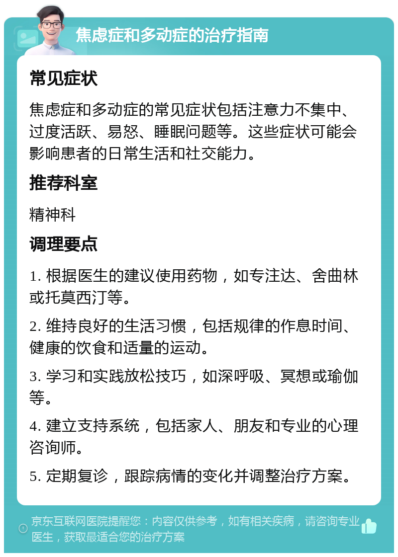 焦虑症和多动症的治疗指南 常见症状 焦虑症和多动症的常见症状包括注意力不集中、过度活跃、易怒、睡眠问题等。这些症状可能会影响患者的日常生活和社交能力。 推荐科室 精神科 调理要点 1. 根据医生的建议使用药物，如专注达、舍曲林或托莫西汀等。 2. 维持良好的生活习惯，包括规律的作息时间、健康的饮食和适量的运动。 3. 学习和实践放松技巧，如深呼吸、冥想或瑜伽等。 4. 建立支持系统，包括家人、朋友和专业的心理咨询师。 5. 定期复诊，跟踪病情的变化并调整治疗方案。