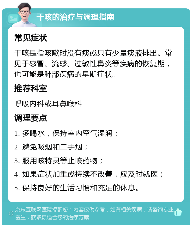 干咳的治疗与调理指南 常见症状 干咳是指咳嗽时没有痰或只有少量痰液排出。常见于感冒、流感、过敏性鼻炎等疾病的恢复期，也可能是肺部疾病的早期症状。 推荐科室 呼吸内科或耳鼻喉科 调理要点 1. 多喝水，保持室内空气湿润； 2. 避免吸烟和二手烟； 3. 服用咳特灵等止咳药物； 4. 如果症状加重或持续不改善，应及时就医； 5. 保持良好的生活习惯和充足的休息。