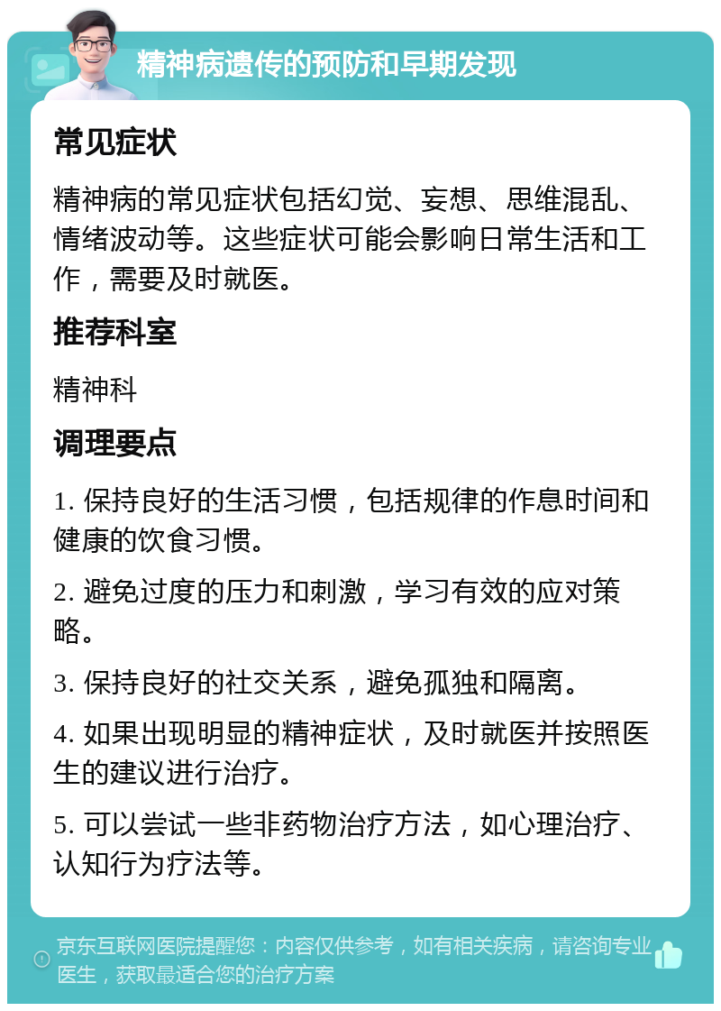 精神病遗传的预防和早期发现 常见症状 精神病的常见症状包括幻觉、妄想、思维混乱、情绪波动等。这些症状可能会影响日常生活和工作，需要及时就医。 推荐科室 精神科 调理要点 1. 保持良好的生活习惯，包括规律的作息时间和健康的饮食习惯。 2. 避免过度的压力和刺激，学习有效的应对策略。 3. 保持良好的社交关系，避免孤独和隔离。 4. 如果出现明显的精神症状，及时就医并按照医生的建议进行治疗。 5. 可以尝试一些非药物治疗方法，如心理治疗、认知行为疗法等。