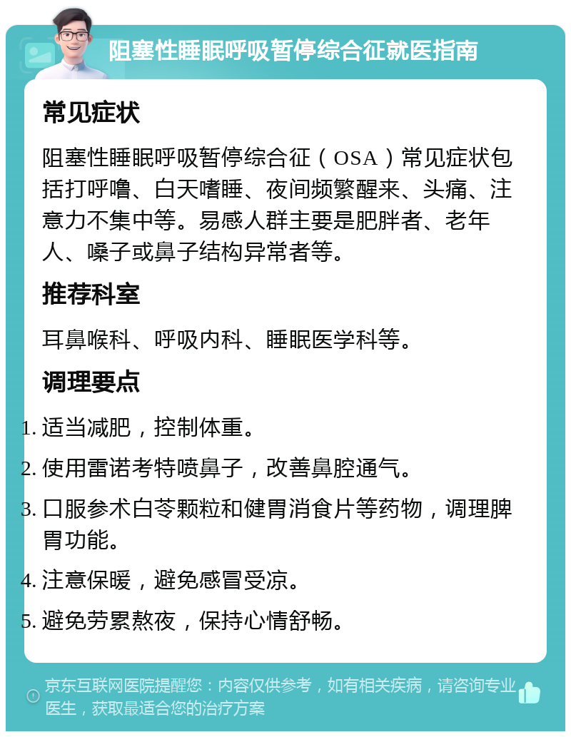 阻塞性睡眠呼吸暂停综合征就医指南 常见症状 阻塞性睡眠呼吸暂停综合征（OSA）常见症状包括打呼噜、白天嗜睡、夜间频繁醒来、头痛、注意力不集中等。易感人群主要是肥胖者、老年人、嗓子或鼻子结构异常者等。 推荐科室 耳鼻喉科、呼吸内科、睡眠医学科等。 调理要点 适当减肥，控制体重。 使用雷诺考特喷鼻子，改善鼻腔通气。 口服参术白苓颗粒和健胃消食片等药物，调理脾胃功能。 注意保暖，避免感冒受凉。 避免劳累熬夜，保持心情舒畅。