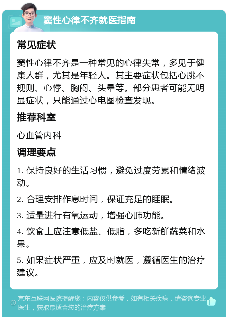 窦性心律不齐就医指南 常见症状 窦性心律不齐是一种常见的心律失常，多见于健康人群，尤其是年轻人。其主要症状包括心跳不规则、心悸、胸闷、头晕等。部分患者可能无明显症状，只能通过心电图检查发现。 推荐科室 心血管内科 调理要点 1. 保持良好的生活习惯，避免过度劳累和情绪波动。 2. 合理安排作息时间，保证充足的睡眠。 3. 适量进行有氧运动，增强心肺功能。 4. 饮食上应注意低盐、低脂，多吃新鲜蔬菜和水果。 5. 如果症状严重，应及时就医，遵循医生的治疗建议。