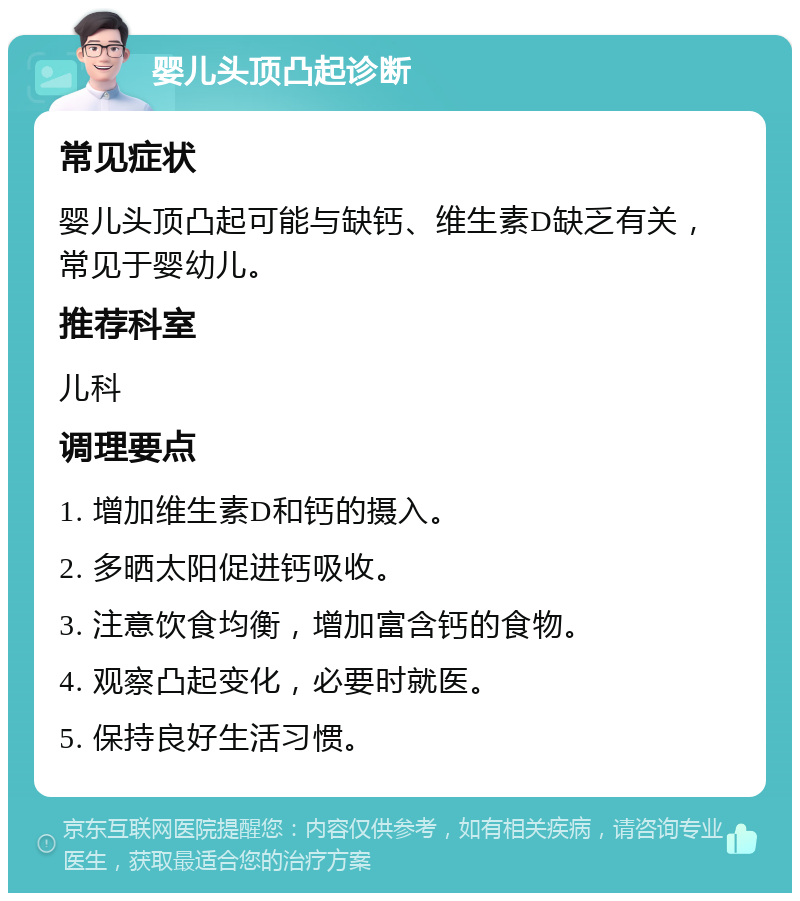 婴儿头顶凸起诊断 常见症状 婴儿头顶凸起可能与缺钙、维生素D缺乏有关，常见于婴幼儿。 推荐科室 儿科 调理要点 1. 增加维生素D和钙的摄入。 2. 多晒太阳促进钙吸收。 3. 注意饮食均衡，增加富含钙的食物。 4. 观察凸起变化，必要时就医。 5. 保持良好生活习惯。