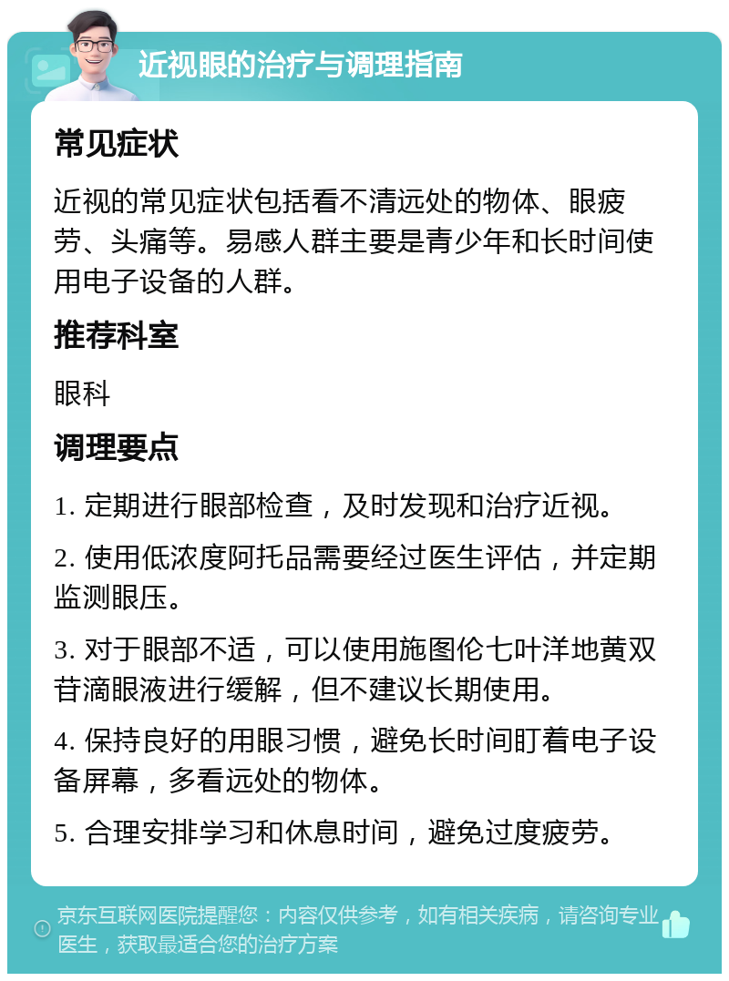 近视眼的治疗与调理指南 常见症状 近视的常见症状包括看不清远处的物体、眼疲劳、头痛等。易感人群主要是青少年和长时间使用电子设备的人群。 推荐科室 眼科 调理要点 1. 定期进行眼部检查，及时发现和治疗近视。 2. 使用低浓度阿托品需要经过医生评估，并定期监测眼压。 3. 对于眼部不适，可以使用施图伦七叶洋地黄双苷滴眼液进行缓解，但不建议长期使用。 4. 保持良好的用眼习惯，避免长时间盯着电子设备屏幕，多看远处的物体。 5. 合理安排学习和休息时间，避免过度疲劳。