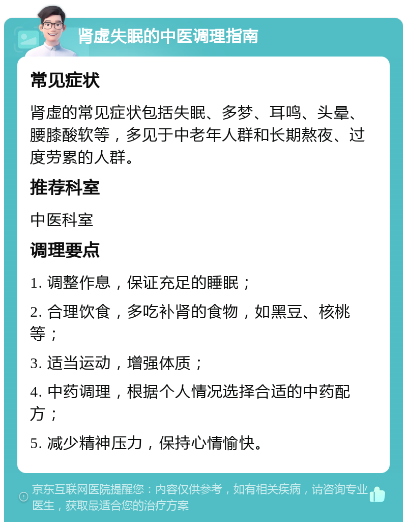 肾虚失眠的中医调理指南 常见症状 肾虚的常见症状包括失眠、多梦、耳鸣、头晕、腰膝酸软等，多见于中老年人群和长期熬夜、过度劳累的人群。 推荐科室 中医科室 调理要点 1. 调整作息，保证充足的睡眠； 2. 合理饮食，多吃补肾的食物，如黑豆、核桃等； 3. 适当运动，增强体质； 4. 中药调理，根据个人情况选择合适的中药配方； 5. 减少精神压力，保持心情愉快。